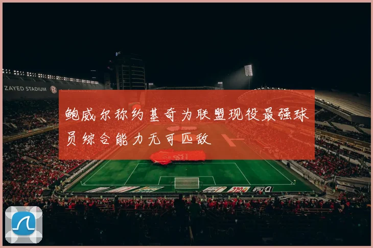 鲍威尔称约基奇为联盟现役最强球员综合能力无可匹敌