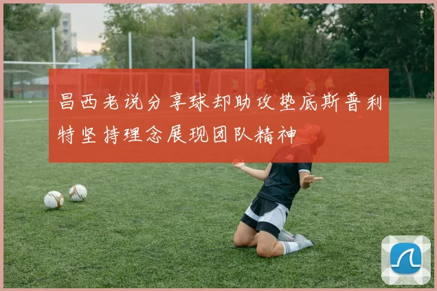 昌西老说分享球却助攻垫底斯普利特坚持理念展现团队精神