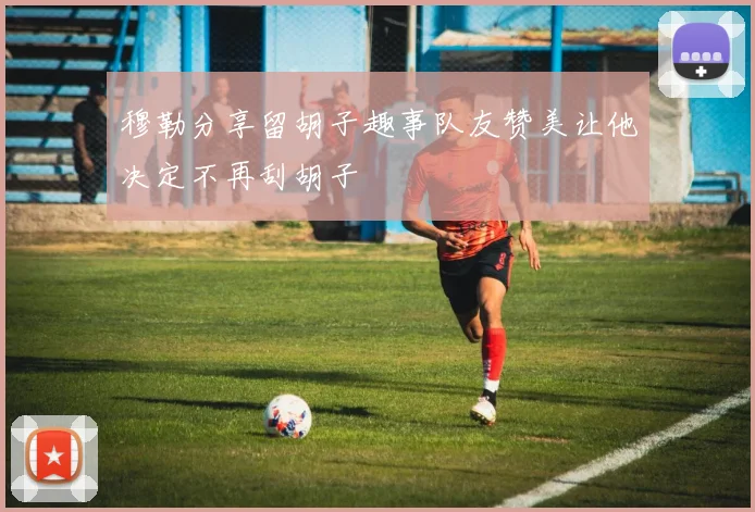 穆勒分享留胡子趣事队友赞美让他决定不再刮胡子