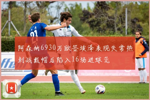 阿森纳6930万欧签埃泽表现失常热刺战戴帽后陷入16场进球荒