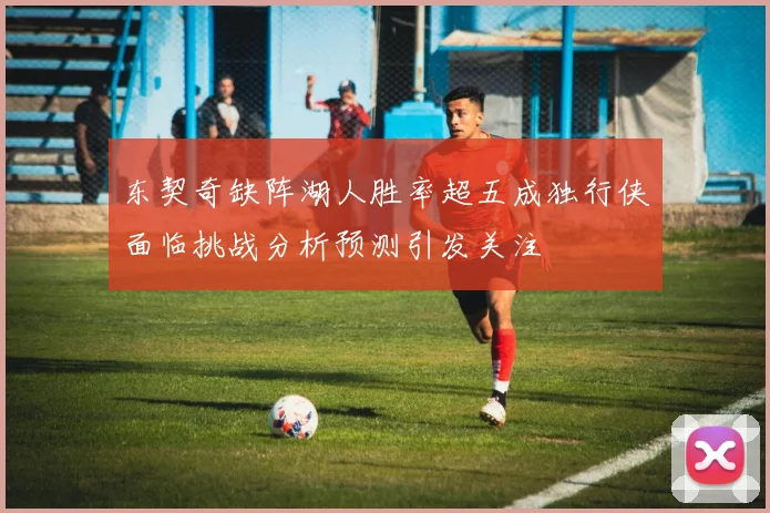 东契奇缺阵湖人胜率超五成独行侠面临挑战分析预测引发关注