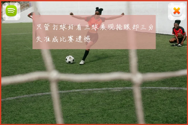 只管打球好看三球表现抢眼却三分失准成比赛遗憾