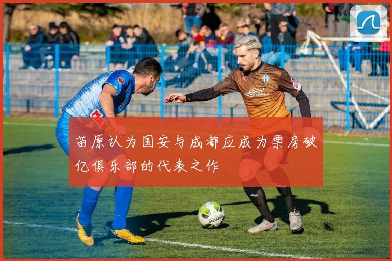 苗原认为国安与成都应成为票房破亿俱乐部的代表之作