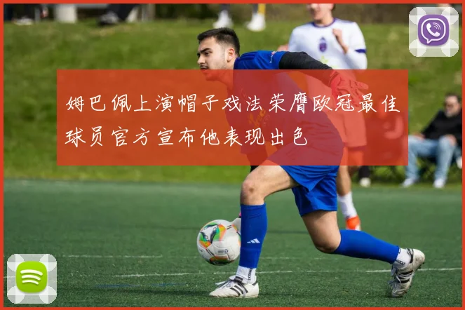 姆巴佩上演帽子戏法荣膺欧冠最佳球员官方宣布他表现出色