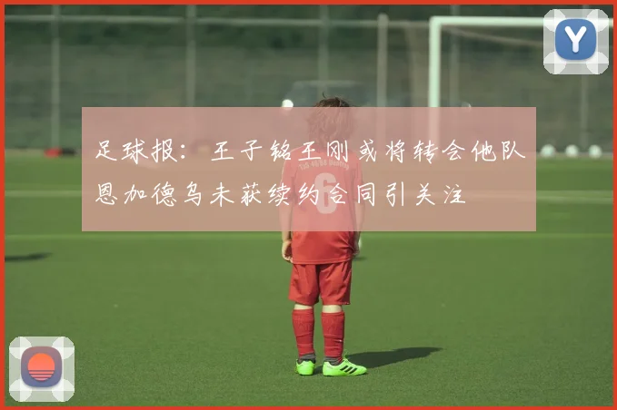 足球报：王子铭王刚或将转会他队恩加德乌未获续约合同引关注