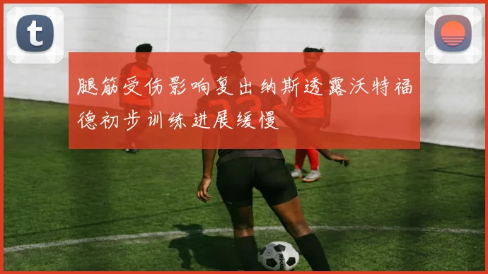 腿筋受伤影响复出纳斯透露沃特福德初步训练进展缓慢