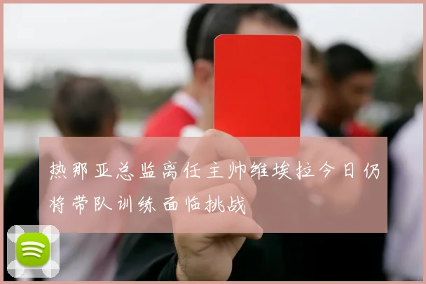 热那亚总监离任主帅维埃拉今日仍将带队训练面临挑战