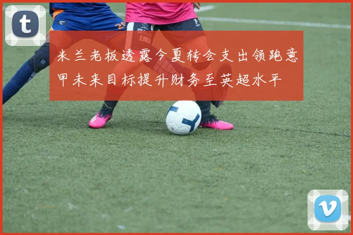 米兰老板透露今夏转会支出领跑意甲未来目标提升财务至英超水平