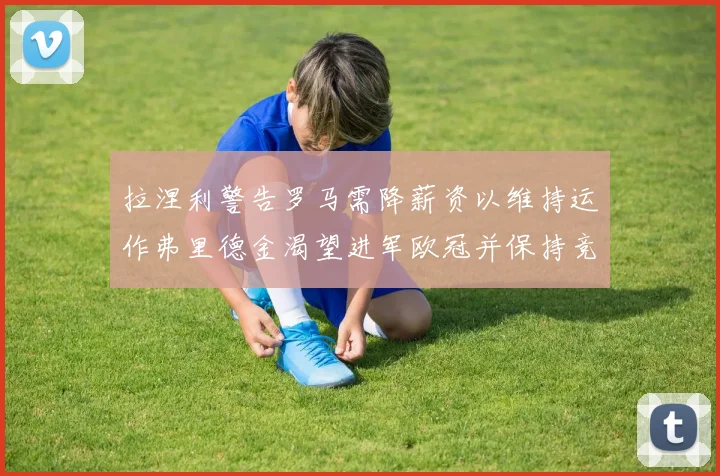 拉涅利警告罗马需降薪资以维持运作弗里德金渴望进军欧冠并保持竞争力