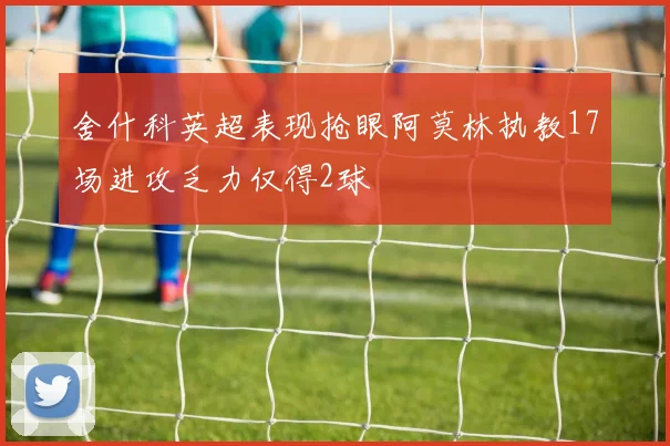 舍什科英超表现抢眼阿莫林执教17场进攻乏力仅得2球